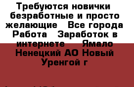 Требуются новички, безработные и просто желающие - Все города Работа » Заработок в интернете   . Ямало-Ненецкий АО,Новый Уренгой г.